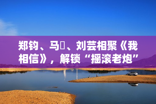 郑钧、马頔、刘芸相聚《我相信》，解锁“摇滚老炮”另一面