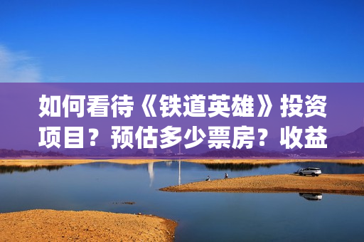 如何看待《铁道英雄》投资项目？预估多少票房？收益怎么样？(如何看待铁路)