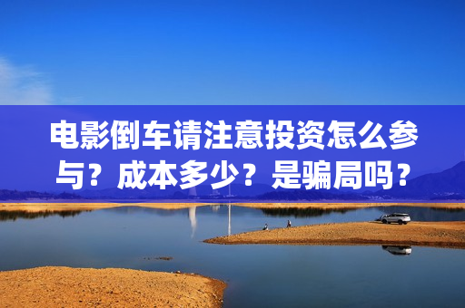 电影倒车请注意投资怎么参与?成本多少?是骗局吗?(倒车请注意电影内容) 电影倒车请注意投资怎么参与?成本多少?是骗局吗?(倒车请注意电影内容)