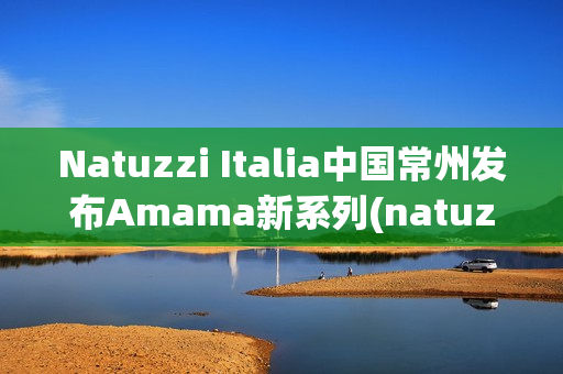 Natuzzi Italia中国常州发布Amama新系列(natuzzi集团)