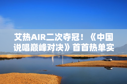 艾热AIR二次夺冠!《中国说唱巅峰对决》首首热单实至名归 艾热AIR二次夺冠!《中国说唱巅峰对决》首首热单实至名归