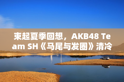 束起夏季回想，AKB48 Team SH《马尾与发圈》清冷上线！