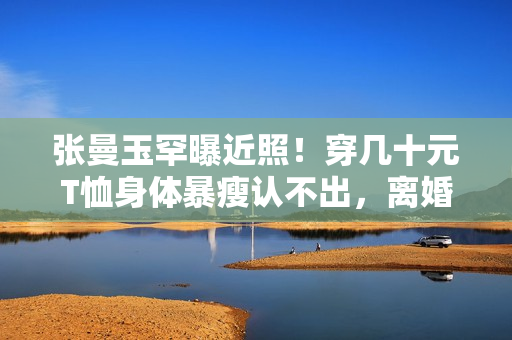 张曼玉罕曝近照！穿几十元T恤身体暴瘦认不出，离婚息影生涯朴实