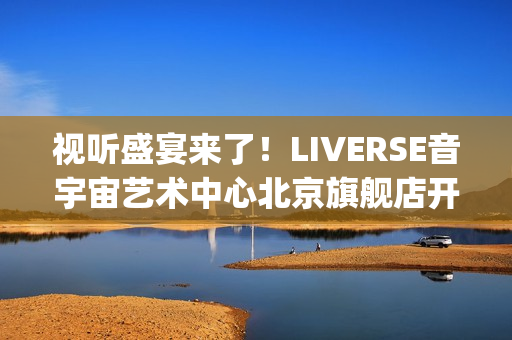 视听盛宴来了！LIVERSE音宇宙艺术中心北京旗舰店开业首演完美呈献(视听盛宴是用来形容什么的)