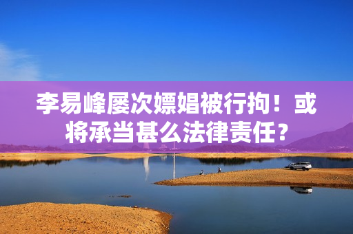 李易峰屡次嫖娼被行拘！或将承当甚么法律责任？