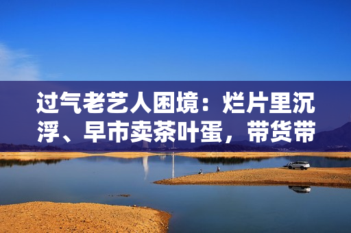 过气老艺人困境：烂片里沉浮、早市卖茶叶蛋，带货带到嘴唇发紫