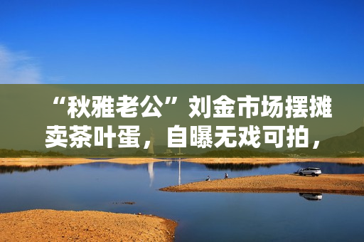 “秋雅老公”刘金市场摆摊卖茶叶蛋，自曝无戏可拍，靠捡废品赚钱
