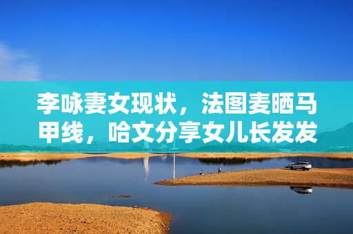 李咏妻女现状，法图麦晒马甲线，哈文分享女儿长发发量让人酸了