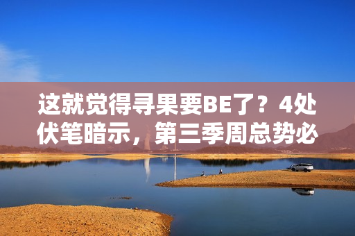 这就觉得寻果要BE了?4处伏笔暗示,第三季周总势必重获小果芳心 这就觉得寻果要BE了?4处伏笔暗示,第三季周总势必重获小果芳心