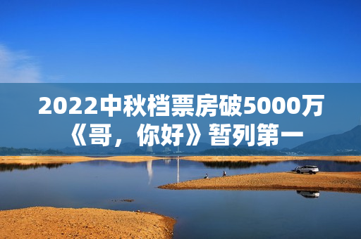 2022中秋档票房破5000万 《哥，你好》暂列第一
