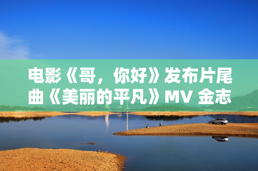 电影《哥，你好》发布片尾曲《美丽的平凡》MV 金志文献唱真情满满