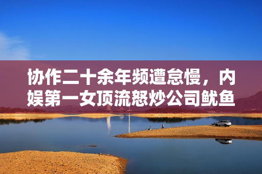 协作二十余年频遭怠慢，内娱第一女顶流怒炒公司鱿鱼？