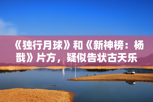 《独行月球》和《新神榜：杨戬》片方，疑似告状古天乐粉丝