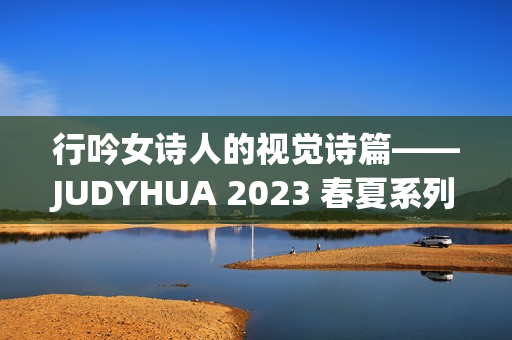 行吟女诗人的视觉诗篇——JUDYHUA 2023 春夏系列上海发布 行吟女诗人的视觉诗篇——JUDYHUA 2023 春夏系列上海发布