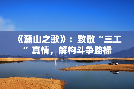 《麓山之歌》:致敬“三工”真情,解构斗争路标 《麓山之歌》:致敬“三工”真情,解构斗争路标