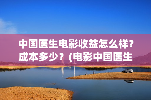 中国医生电影收益怎么样？成本多少？(电影中国医生收费)