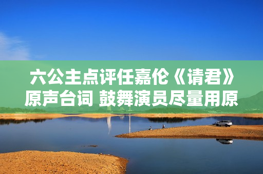 六公主点评任嘉伦《请君》原声台词 鼓舞演员尽量用原声