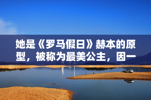 她是《罗马假日》赫本的原型,被称为最美公主,因一段禁忌之恋成为“王室污点” 她是《罗马假日》赫本的原型,被称为最美公主,因一段禁忌之恋成为“王室污点”