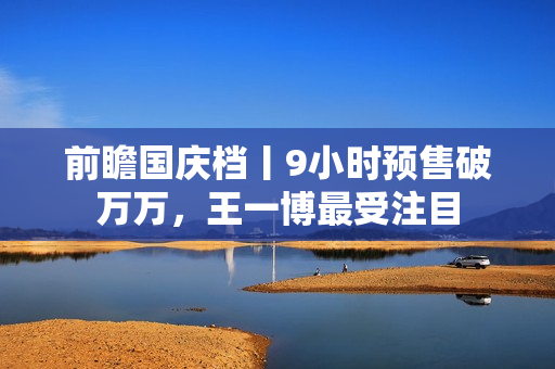 前瞻国庆档丨9小时预售破万万，王一博最受注目