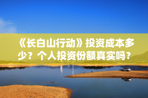 《长白山行动》投资成本多少?个人投资份额真实吗?多少钱一份?(长白山行动新闻发布会) 《长白山行动》投资成本多少?个人投资份额真实吗?多少钱一份?(长白山行动新闻发布会)
