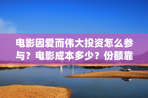 电影因爱而伟大投资怎么参与?电影成本多少?份额靠谱吗?(因爱而伟大电影演员阵容) 电影因爱而伟大投资怎么参与?电影成本多少?份额靠谱吗?(因爱而伟大电影演员阵容)