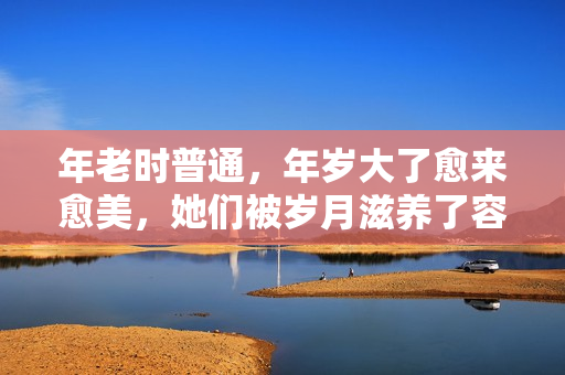 年老时普通，年岁大了愈来愈美，她们被岁月滋养了容颜，反差好大