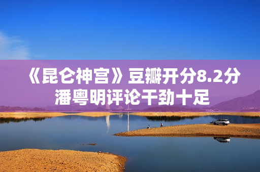 《昆仑神宫》豆瓣开分8.2分 潘粤明评论干劲十足