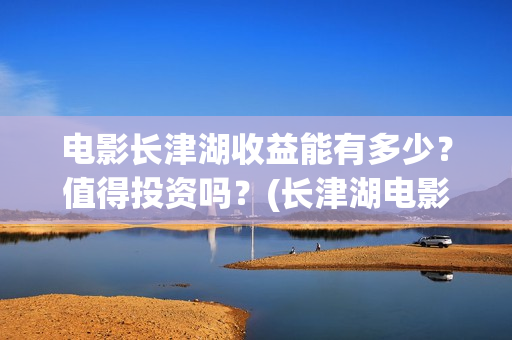 电影长津湖收益能有多少？值得投资吗？(长津湖电影收益归谁)