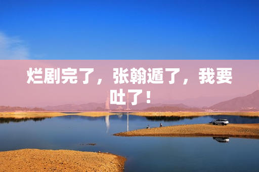 烂剧完了，张翰遁了，我要吐了！