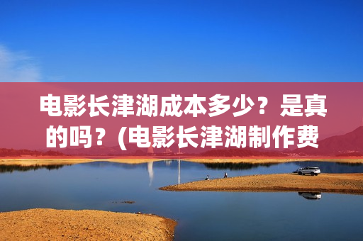 电影长津湖成本多少？是真的吗？(电影长津湖制作费)