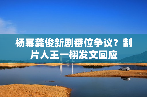 杨幂龚俊新剧番位争议？制片人王一栩发文回应