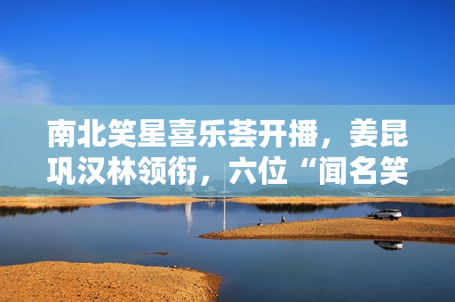 南北笑星喜乐荟开播，姜昆巩汉林领衔，六位“闻名笑星”引热议