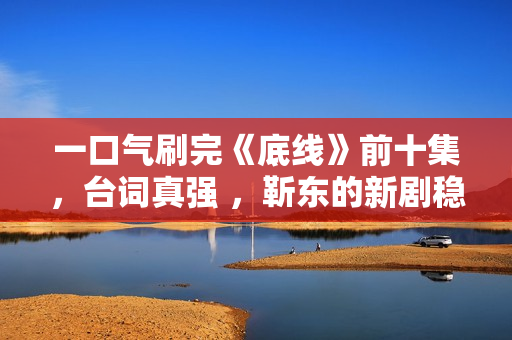 一口气刷完《底线》前十集，台词真强 ，靳东的新剧稳了