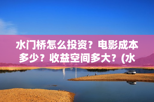 水门桥怎么投资？电影成本多少？收益空间多大？(水门桥怎么投资赚钱的)