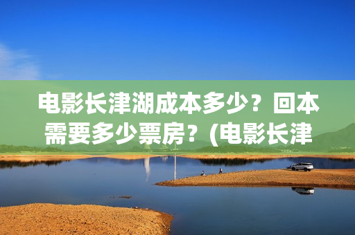 电影长津湖成本多少？回本需要多少票房？(电影长津湖总投资多少钱)