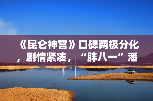 《昆仑神宫》口碑两极分化，剧情紧凑，“胖八一”潘粤明继续劝退