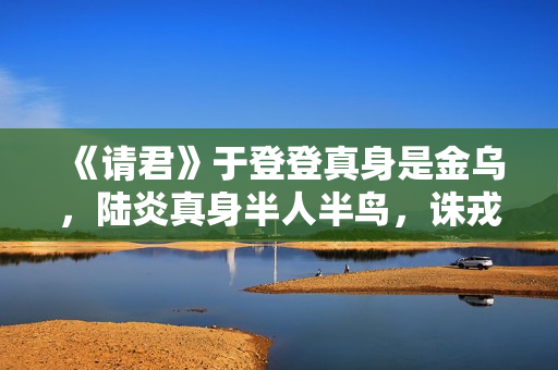 《请君》于登登真身是金乌,陆炎真身半人半鸟,诛戎的真身是啥? 《请君》于登登真身是金乌,陆炎真身半人半鸟,诛戎的真身是啥?