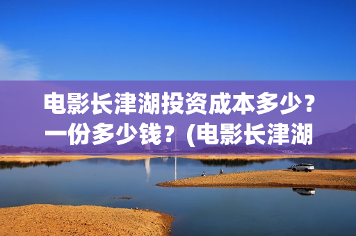 电影长津湖投资成本多少？一份多少钱？(电影长津湖投资公司)