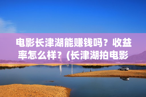 电影长津湖能赚钱吗？收益率怎么样？(长津湖拍电影)