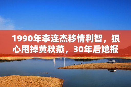 1990年李连杰移情利智，狠心甩掉黄秋燕，30年后她报复手腕够初级