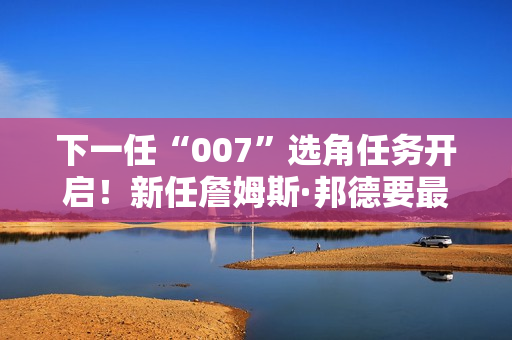 下一任“007”选角任务开启！新任詹姆斯·邦德要最少演十年