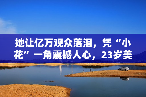 她让亿万观众落泪，凭“小花”一角震撼人心，23岁美得不敢认