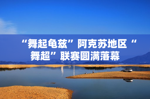 “舞起龟兹”阿克苏地区“舞超”联赛圆满落幕