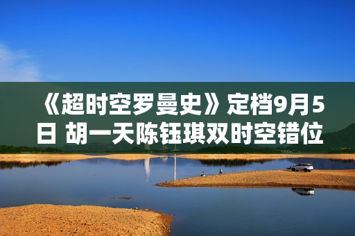 《超时空罗曼史》定档9月5日 胡一天陈钰琪双时空错位相遇 百岁巨星恋上十八线女编剧 《超时空罗曼史》定档9月5日 胡一天陈钰琪双时空错位相遇 百岁巨星恋上十八线女编剧