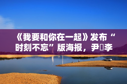 《我要和你在一起》发布“时刻不忘”版海报，尹昉李梦打破“魔咒”勇敢相爱