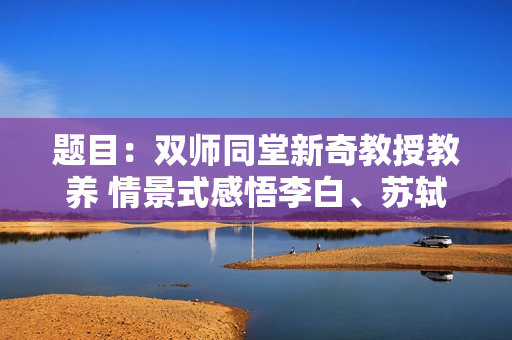 题目：双师同堂新奇教授教养 情景式感悟李白、苏轼、鲁迅