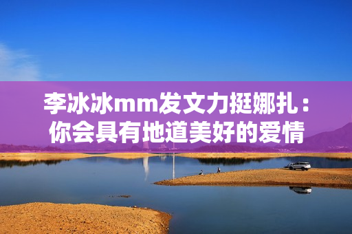 李冰冰mm发文力挺娜扎:你会具有地道美好的爱情 李冰冰mm发文力挺娜扎:你会具有地道美好的爱情