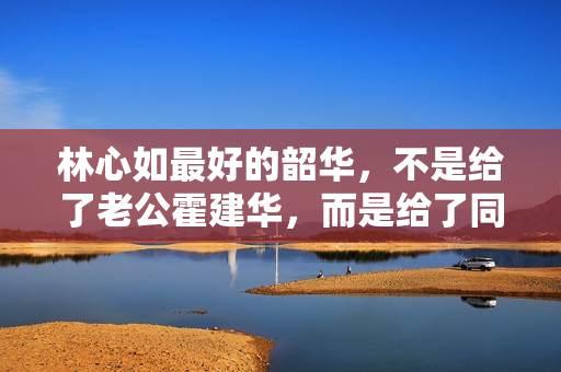 林心如最好的韶华，不是给了老公霍建华，而是给了同居8年的他