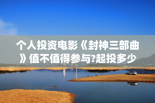个人投资电影《封神三部曲》值不值得参与?起投多少?预计收益多少?(个人投资电影在)
