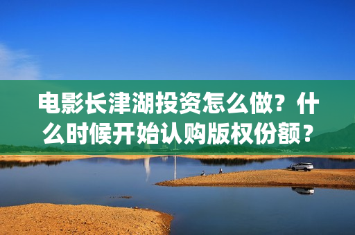 电影长津湖投资怎么做？什么时候开始认购版权份额？(长津湖电影投资项目)